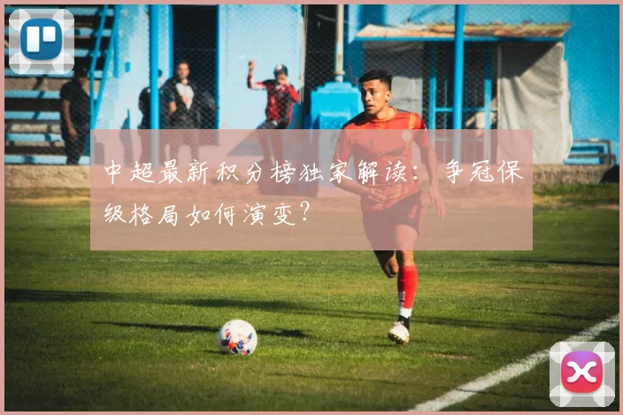 中超最新积分榜独家解读：争冠保级格局如何演变？