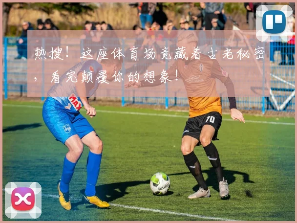 热搜！这座体育场竟藏着古老秘密，看完颠覆你的想象！