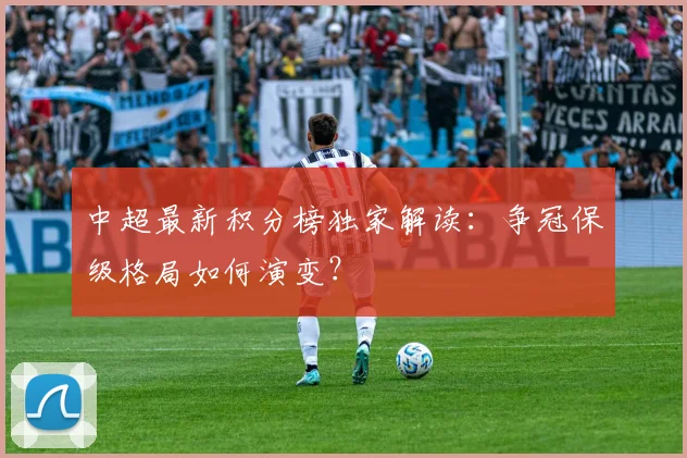 中超最新积分榜独家解读：争冠保级格局如何演变？