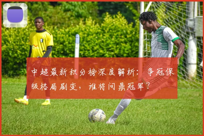 中超最新积分榜深度解析：争冠保级格局剧变，谁将问鼎冠军？